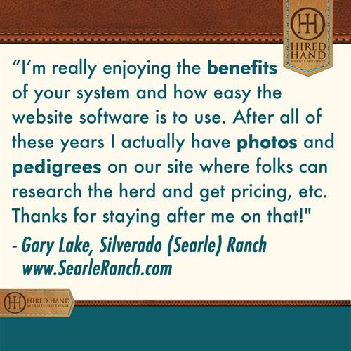 I'm really enjoying the benefits of your system and how the website software is to use. After all these years I actually have photos and pedigrees on our site where folks can research the herd, get pricing, etc. Thanks for staying after me about that!